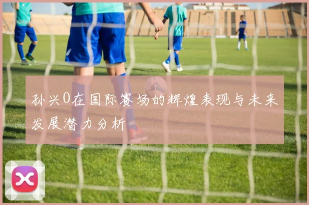 孙兴O在国际赛场的辉煌表现与未来发展潜力分析