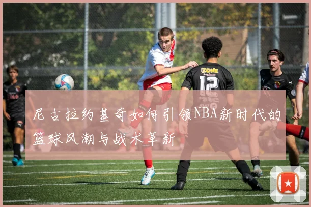 尼古拉约基奇如何引领NBA新时代的篮球风潮与战术革新